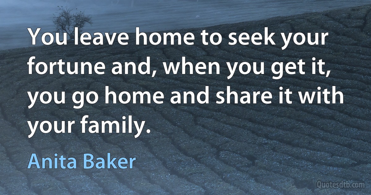 You leave home to seek your fortune and, when you get it, you go home and share it with your family. (Anita Baker)