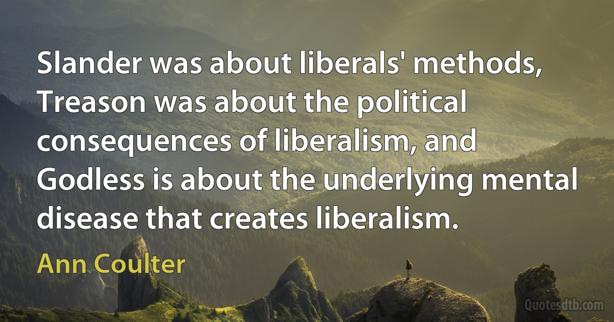 Slander was about liberals' methods, Treason was about the political consequences of liberalism, and Godless is about the underlying mental disease that creates liberalism. (Ann Coulter)