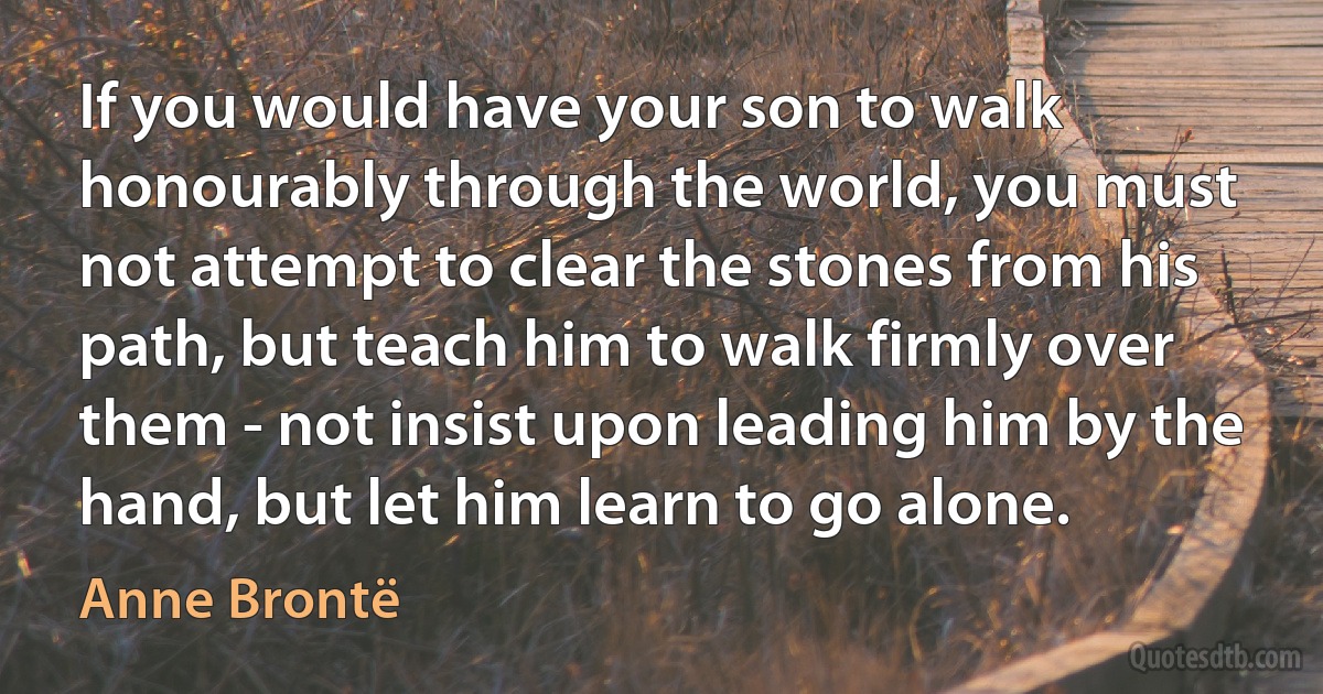 If you would have your son to walk honourably through the world, you must not attempt to clear the stones from his path, but teach him to walk firmly over them - not insist upon leading him by the hand, but let him learn to go alone. (Anne Brontë)