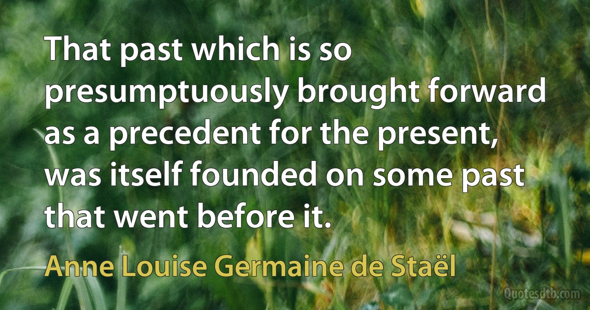 That past which is so presumptuously brought forward as a precedent for the present, was itself founded on some past that went before it. (Anne Louise Germaine de Staël)