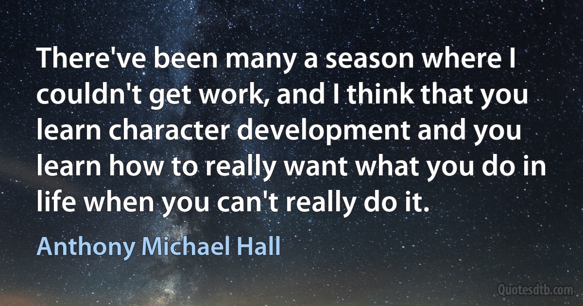 There've been many a season where I couldn't get work, and I think that you learn character development and you learn how to really want what you do in life when you can't really do it. (Anthony Michael Hall)