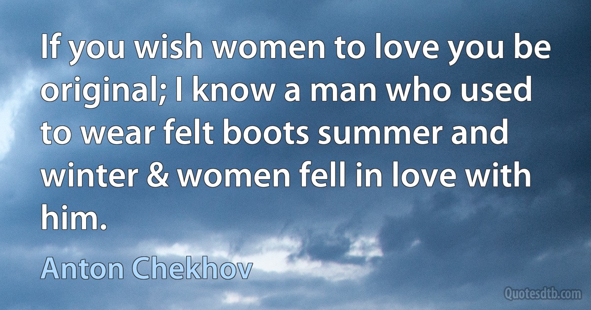 If you wish women to love you be original; I know a man who used to wear felt boots summer and winter & women fell in love with him. (Anton Chekhov)