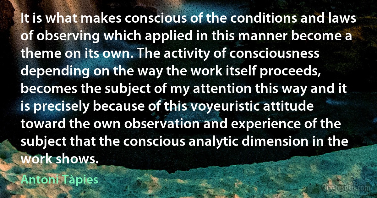 It is what makes conscious of the conditions and laws of observing which applied in this manner become a theme on its own. The activity of consciousness depending on the way the work itself proceeds, becomes the subject of my attention this way and it is precisely because of this voyeuristic attitude toward the own observation and experience of the subject that the conscious analytic dimension in the work shows. (Antoni Tàpies)