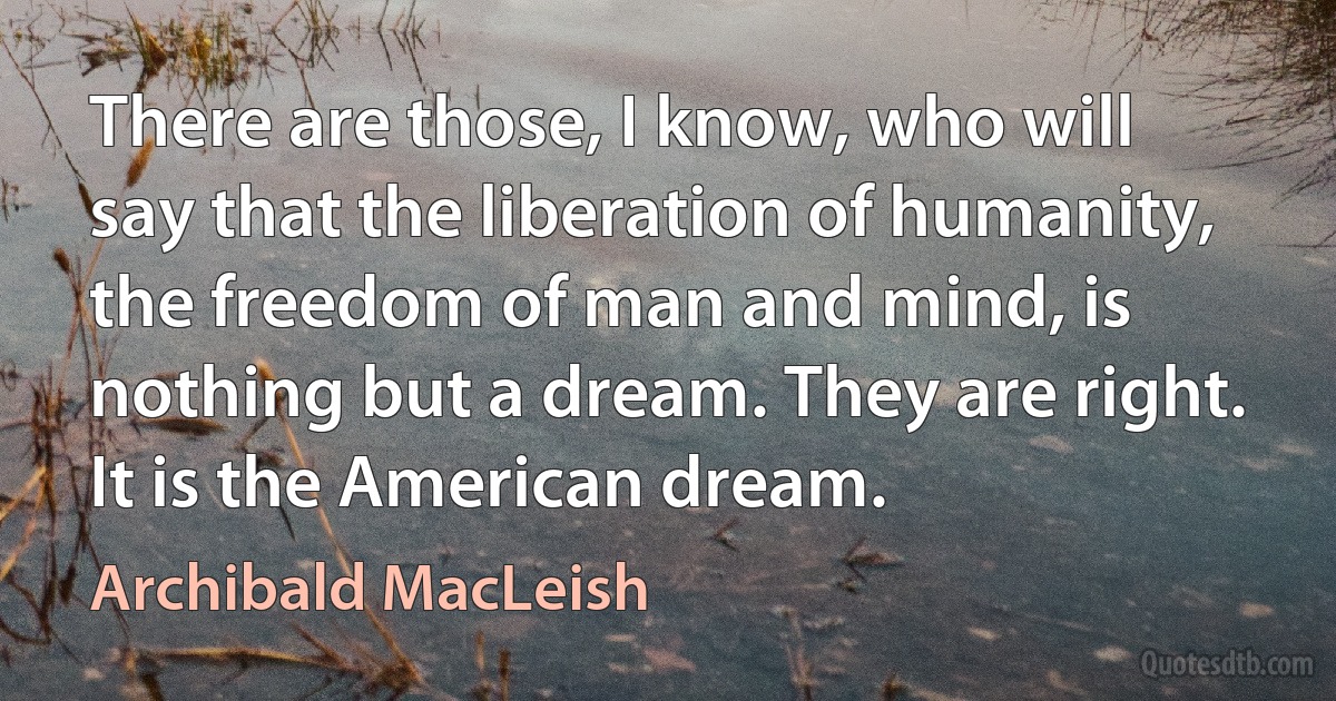 There are those, I know, who will say that the liberation of humanity, the freedom of man and mind, is nothing but a dream. They are right. It is the American dream. (Archibald MacLeish)