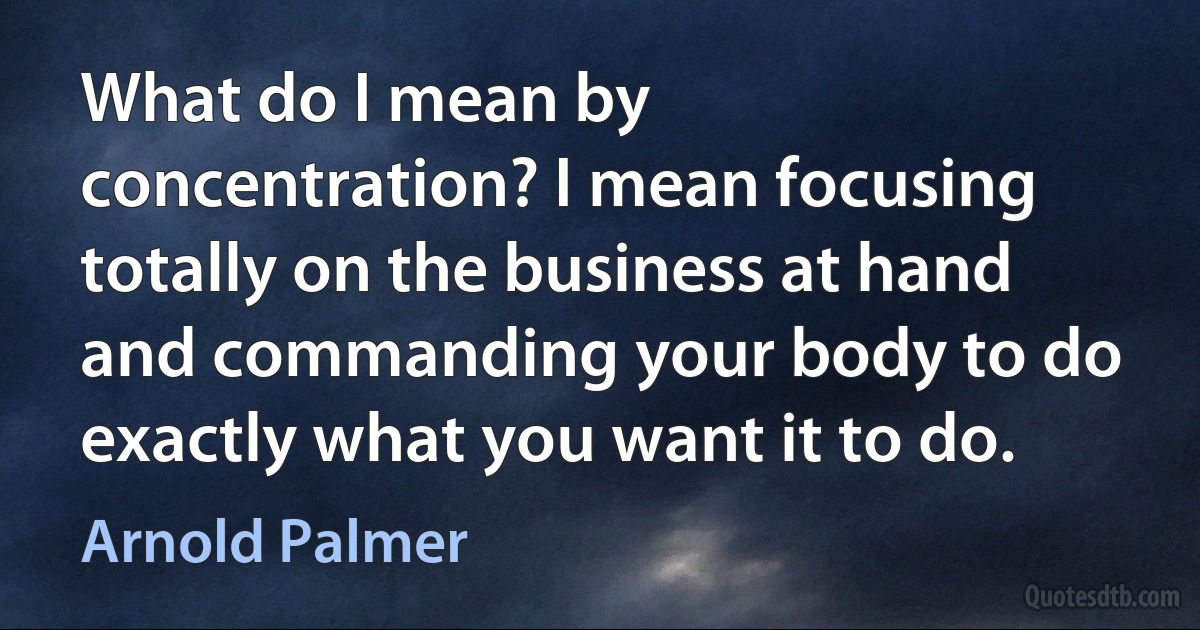 What do I mean by concentration? I mean focusing totally on the business at hand and commanding your body to do exactly what you want it to do. (Arnold Palmer)