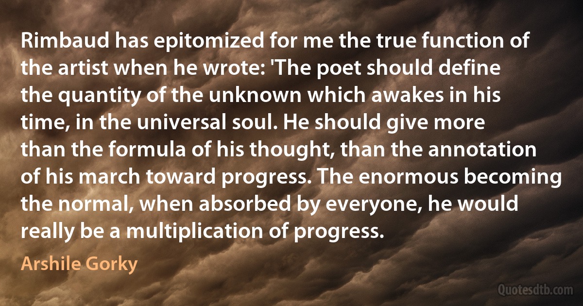 Rimbaud has epitomized for me the true function of the artist when he wrote: 'The poet should define the quantity of the unknown which awakes in his time, in the universal soul. He should give more than the formula of his thought, than the annotation of his march toward progress. The enormous becoming the normal, when absorbed by everyone, he would really be a multiplication of progress. (Arshile Gorky)