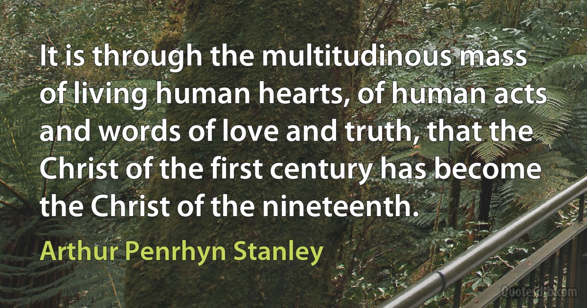 It is through the multitudinous mass of living human hearts, of human acts and words of love and truth, that the Christ of the first century has become the Christ of the nineteenth. (Arthur Penrhyn Stanley)