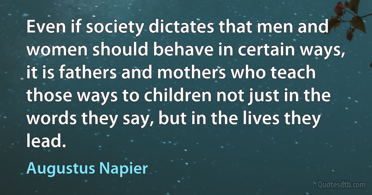 Even if society dictates that men and women should behave in certain ways, it is fathers and mothers who teach those ways to children not just in the words they say, but in the lives they lead. (Augustus Napier)