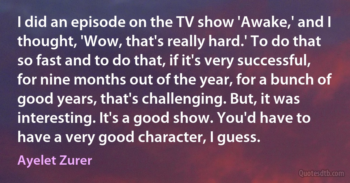 I did an episode on the TV show 'Awake,' and I thought, 'Wow, that's really hard.' To do that so fast and to do that, if it's very successful, for nine months out of the year, for a bunch of good years, that's challenging. But, it was interesting. It's a good show. You'd have to have a very good character, I guess. (Ayelet Zurer)