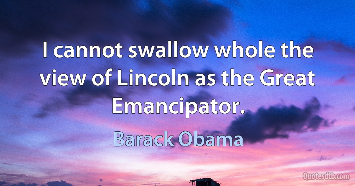 I cannot swallow whole the view of Lincoln as the Great Emancipator. (Barack Obama)