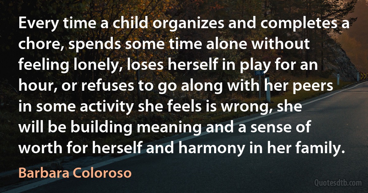 Every time a child organizes and completes a chore, spends some time alone without feeling lonely, loses herself in play for an hour, or refuses to go along with her peers in some activity she feels is wrong, she will be building meaning and a sense of worth for herself and harmony in her family. (Barbara Coloroso)