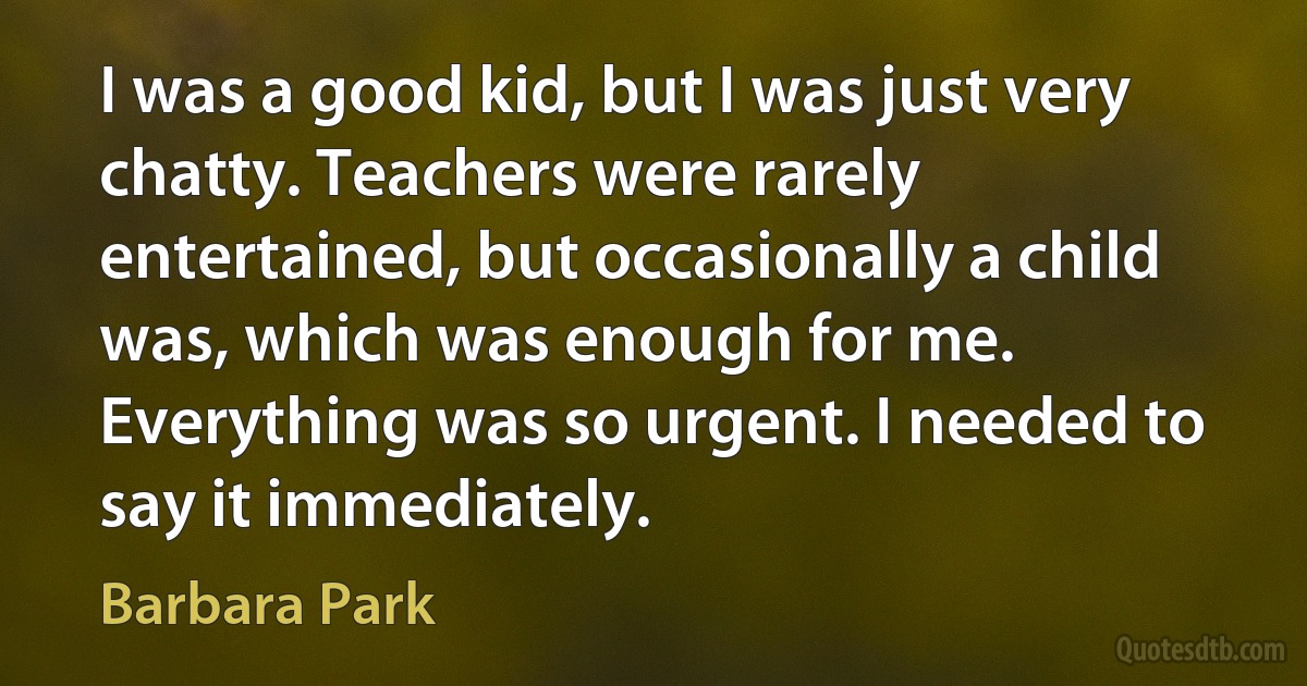 I was a good kid, but I was just very chatty. Teachers were rarely entertained, but occasionally a child was, which was enough for me. Everything was so urgent. I needed to say it immediately. (Barbara Park)