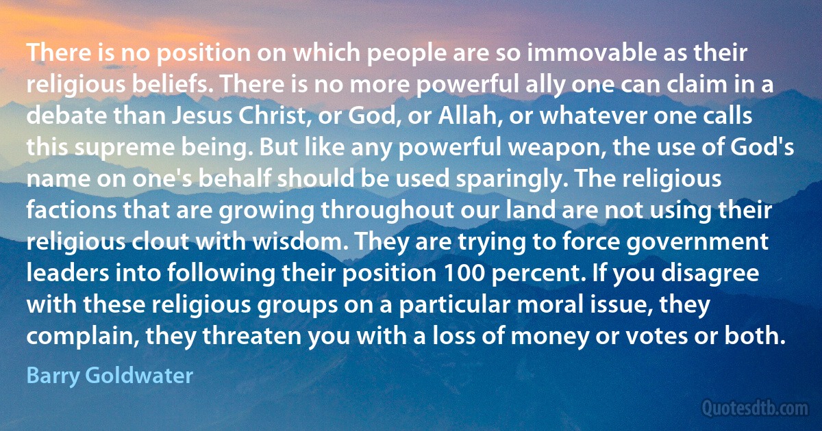 There is no position on which people are so immovable as their religious beliefs. There is no more powerful ally one can claim in a debate than Jesus Christ, or God, or Allah, or whatever one calls this supreme being. But like any powerful weapon, the use of God's name on one's behalf should be used sparingly. The religious factions that are growing throughout our land are not using their religious clout with wisdom. They are trying to force government leaders into following their position 100 percent. If you disagree with these religious groups on a particular moral issue, they complain, they threaten you with a loss of money or votes or both. (Barry Goldwater)