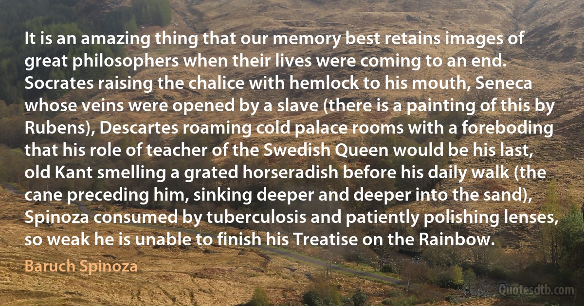 It is an amazing thing that our memory best retains images of great philosophers when their lives were coming to an end. Socrates raising the chalice with hemlock to his mouth, Seneca whose veins were opened by a slave (there is a painting of this by Rubens), Descartes roaming cold palace rooms with a foreboding that his role of teacher of the Swedish Queen would be his last, old Kant smelling a grated horseradish before his daily walk (the cane preceding him, sinking deeper and deeper into the sand), Spinoza consumed by tuberculosis and patiently polishing lenses, so weak he is unable to finish his Treatise on the Rainbow. (Baruch Spinoza)