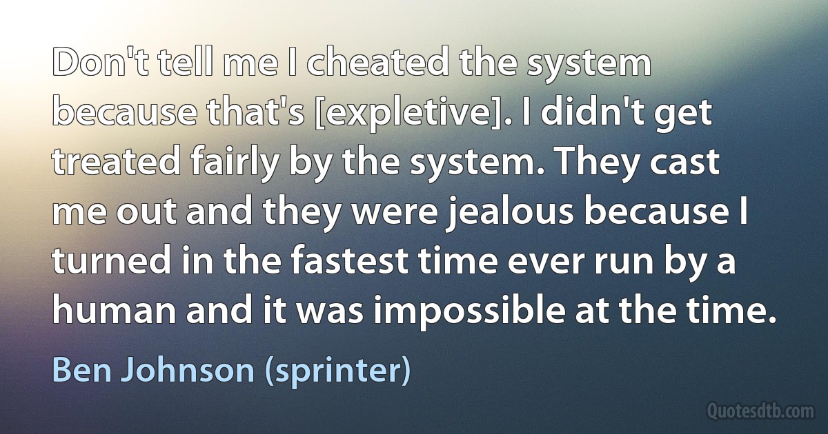 Don't tell me I cheated the system because that's [expletive]. I didn't get treated fairly by the system. They cast me out and they were jealous because I turned in the fastest time ever run by a human and it was impossible at the time. (Ben Johnson (sprinter))