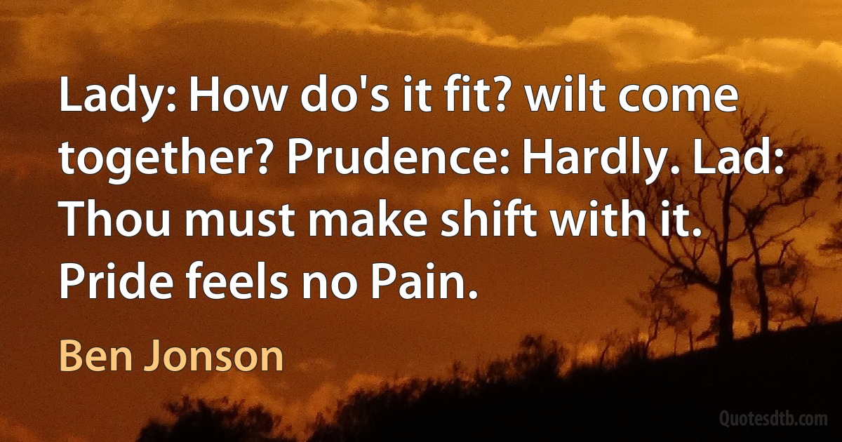 Lady: How do's it fit? wilt come together? Prudence: Hardly. Lad: Thou must make shift with it. Pride feels no Pain. (Ben Jonson)