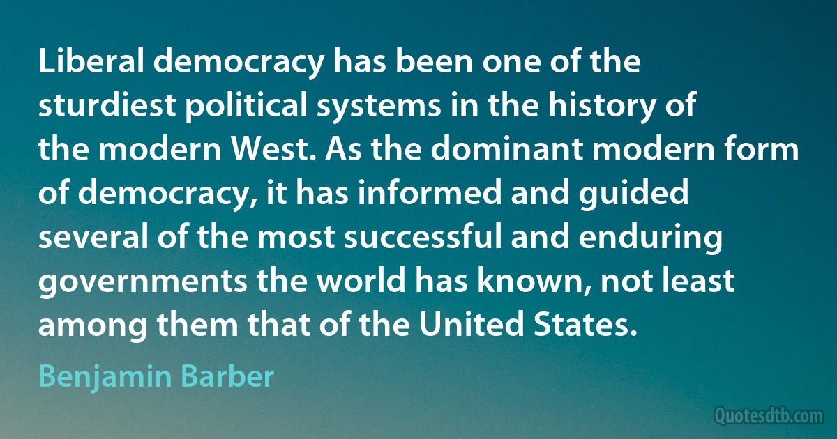 Liberal democracy has been one of the sturdiest political systems in the history of the modern West. As the dominant modern form of democracy, it has informed and guided several of the most successful and enduring governments the world has known, not least among them that of the United States. (Benjamin Barber)