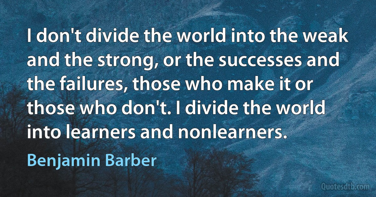 I don't divide the world into the weak and the strong, or the successes and the failures, those who make it or those who don't. I divide the world into learners and nonlearners. (Benjamin Barber)