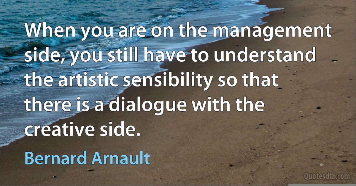 When you are on the management side, you still have to understand the artistic sensibility so that there is a dialogue with the creative side. (Bernard Arnault)