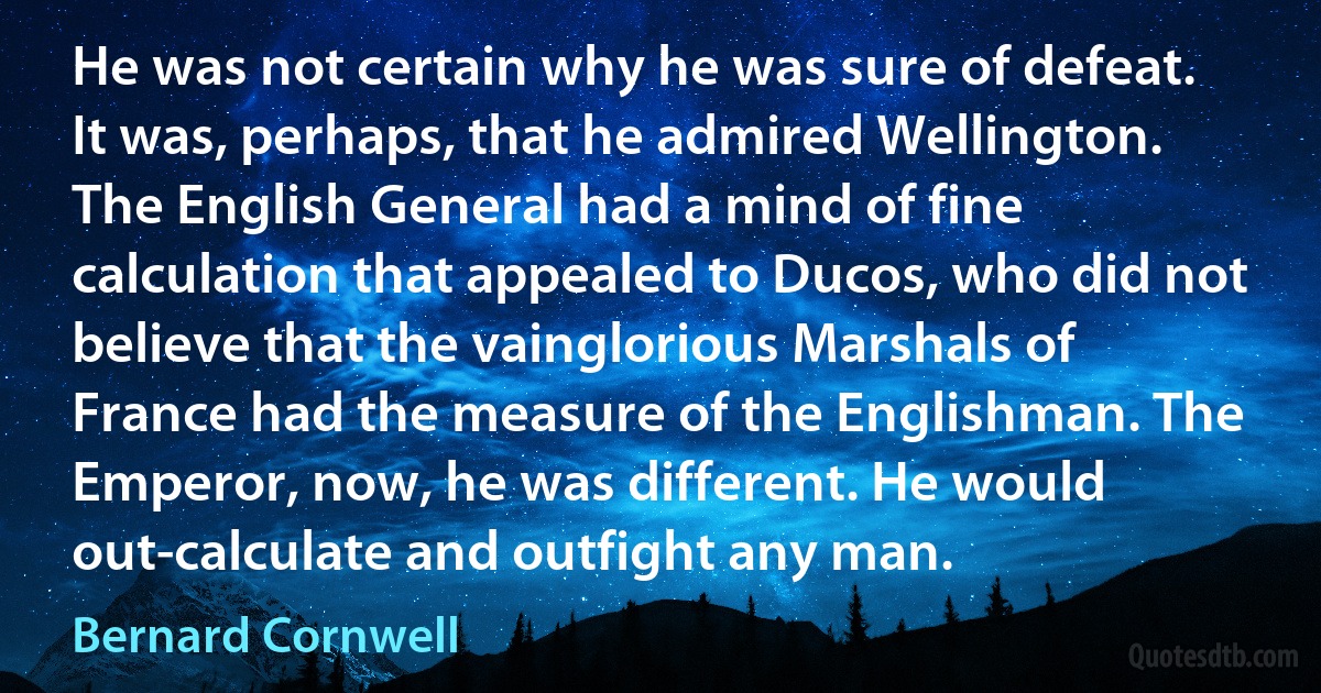 He was not certain why he was sure of defeat. It was, perhaps, that he admired Wellington. The English General had a mind of fine calculation that appealed to Ducos, who did not believe that the vainglorious Marshals of France had the measure of the Englishman. The Emperor, now, he was different. He would out-calculate and outfight any man. (Bernard Cornwell)