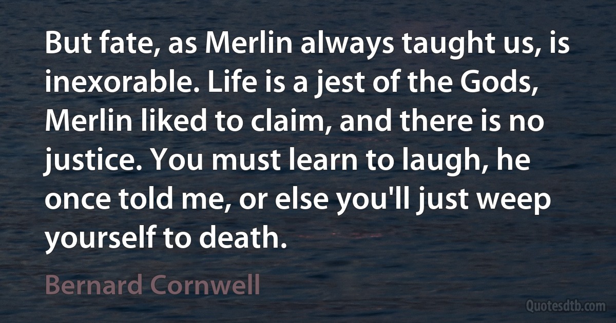 But fate, as Merlin always taught us, is inexorable. Life is a jest of the Gods, Merlin liked to claim, and there is no justice. You must learn to laugh, he once told me, or else you'll just weep yourself to death. (Bernard Cornwell)