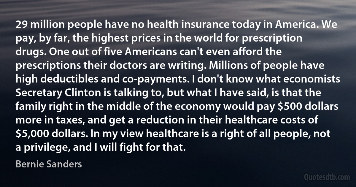 29 million people have no health insurance today in America. We pay, by far, the highest prices in the world for prescription drugs. One out of five Americans can't even afford the prescriptions their doctors are writing. Millions of people have high deductibles and co-payments. I don't know what economists Secretary Clinton is talking to, but what I have said, is that the family right in the middle of the economy would pay $500 dollars more in taxes, and get a reduction in their healthcare costs of $5,000 dollars. In my view healthcare is a right of all people, not a privilege, and I will fight for that. (Bernie Sanders)