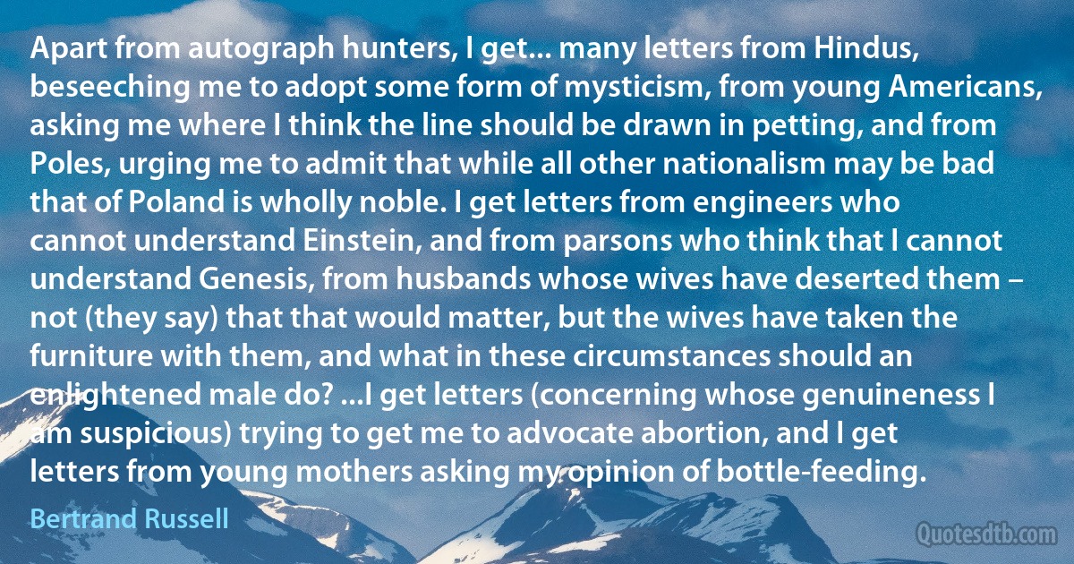 Apart from autograph hunters, I get... many letters from Hindus, beseeching me to adopt some form of mysticism, from young Americans, asking me where I think the line should be drawn in petting, and from Poles, urging me to admit that while all other nationalism may be bad that of Poland is wholly noble. I get letters from engineers who cannot understand Einstein, and from parsons who think that I cannot understand Genesis, from husbands whose wives have deserted them – not (they say) that that would matter, but the wives have taken the furniture with them, and what in these circumstances should an enlightened male do? ...I get letters (concerning whose genuineness I am suspicious) trying to get me to advocate abortion, and I get letters from young mothers asking my opinion of bottle-feeding. (Bertrand Russell)