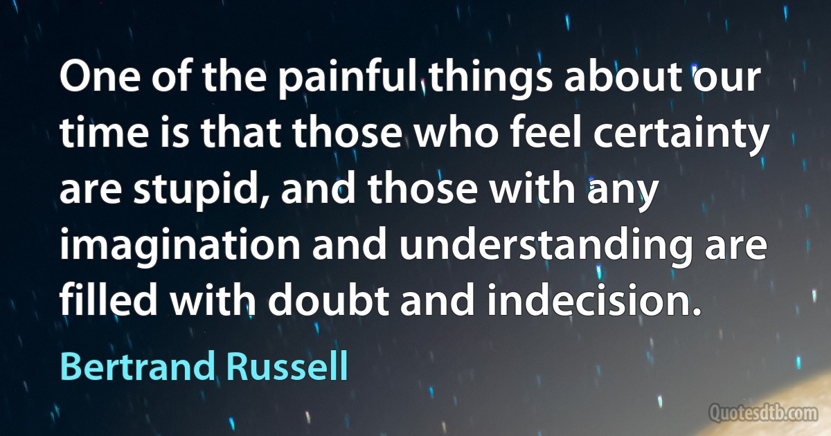 One of the painful things about our time is that those who feel certainty are stupid, and those with any imagination and understanding are filled with doubt and indecision. (Bertrand Russell)