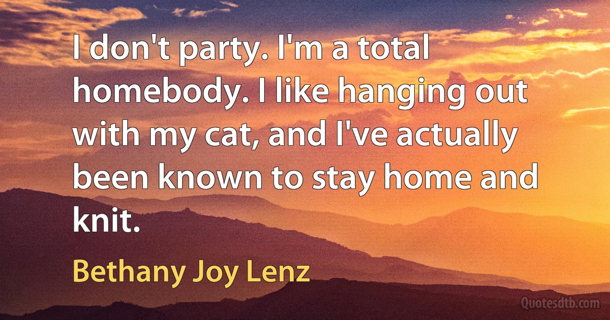 I don't party. I'm a total homebody. I like hanging out with my cat, and I've actually been known to stay home and knit. (Bethany Joy Lenz)