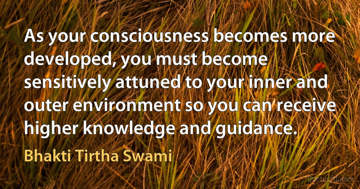 As your consciousness becomes more developed, you must become sensitively attuned to your inner and outer environment so you can receive higher knowledge and guidance. (Bhakti Tirtha Swami)