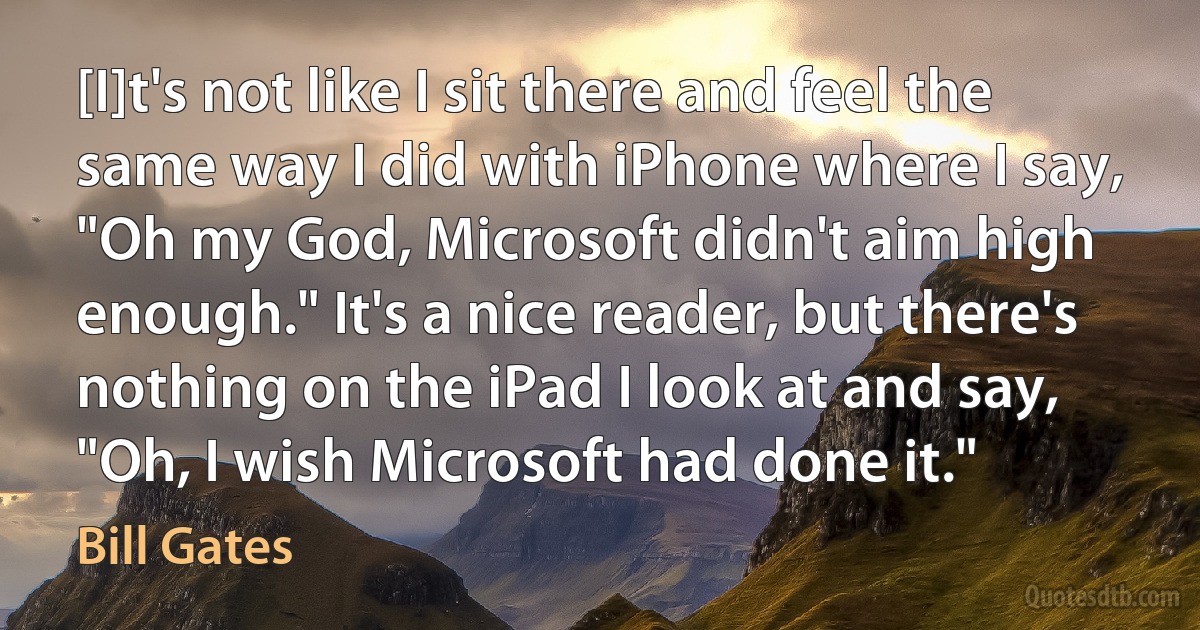 [I]t's not like I sit there and feel the same way I did with iPhone where I say, "Oh my God, Microsoft didn't aim high enough." It's a nice reader, but there's nothing on the iPad I look at and say, "Oh, I wish Microsoft had done it." (Bill Gates)