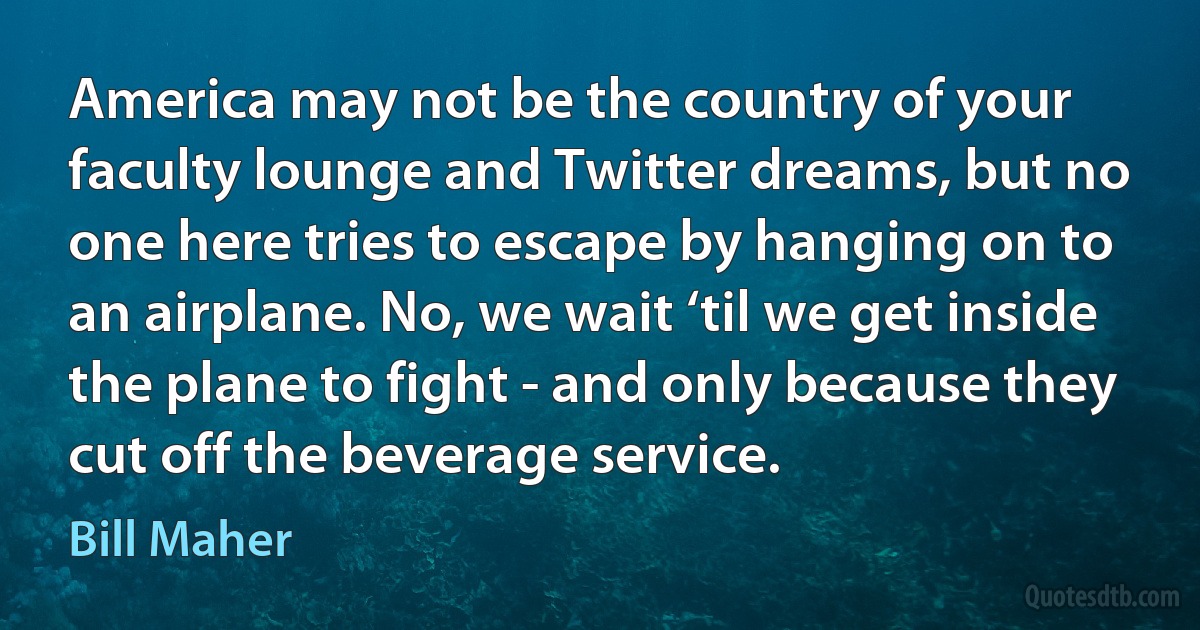 America may not be the country of your faculty lounge and Twitter dreams, but no one here tries to escape by hanging on to an airplane. No, we wait ‘til we get inside the plane to fight - and only because they cut off the beverage service. (Bill Maher)