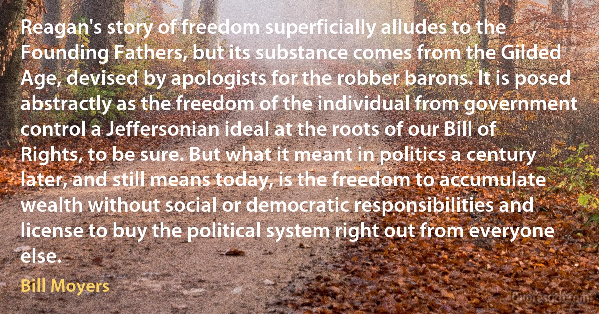 Reagan's story of freedom superficially alludes to the Founding Fathers, but its substance comes from the Gilded Age, devised by apologists for the robber barons. It is posed abstractly as the freedom of the individual from government control a Jeffersonian ideal at the roots of our Bill of Rights, to be sure. But what it meant in politics a century later, and still means today, is the freedom to accumulate wealth without social or democratic responsibilities and license to buy the political system right out from everyone else. (Bill Moyers)