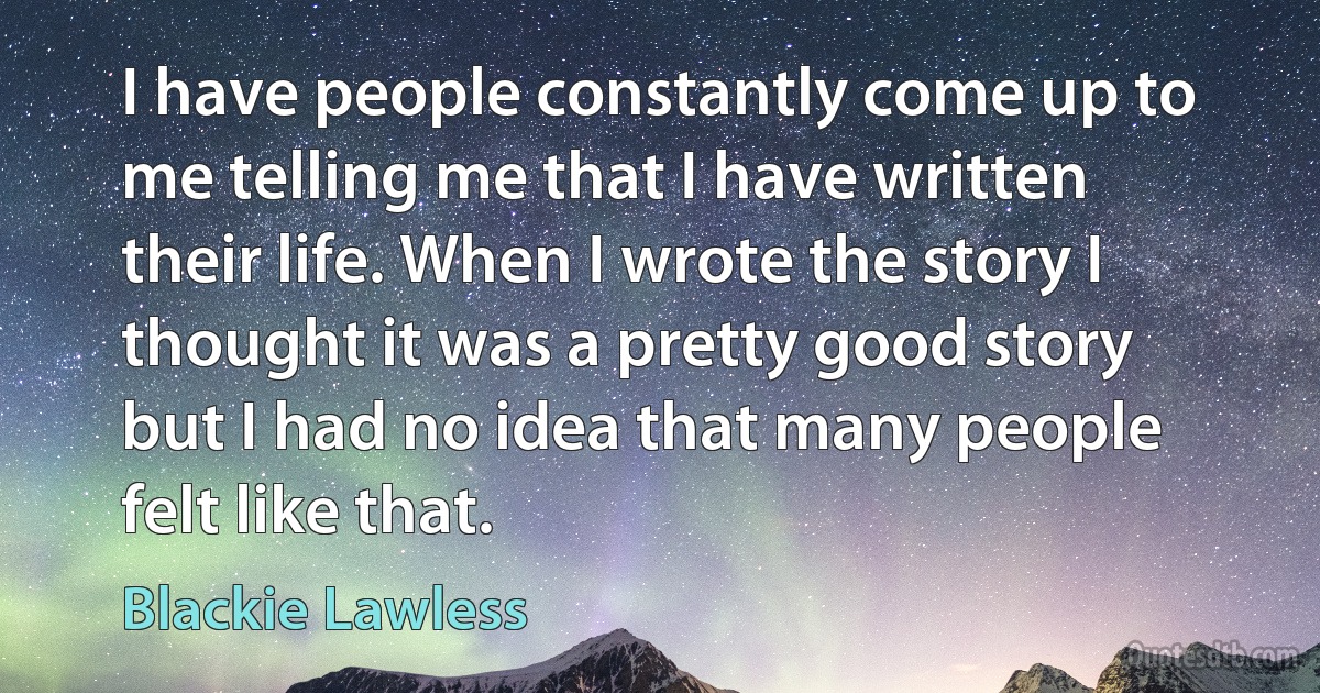 I have people constantly come up to me telling me that I have written their life. When I wrote the story I thought it was a pretty good story but I had no idea that many people felt like that. (Blackie Lawless)