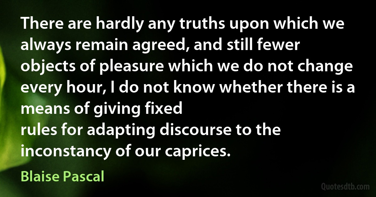 There are hardly any truths upon which we always remain agreed, and still fewer objects of pleasure which we do not change every hour, I do not know whether there is a means of giving fixed
rules for adapting discourse to the inconstancy of our caprices. (Blaise Pascal)