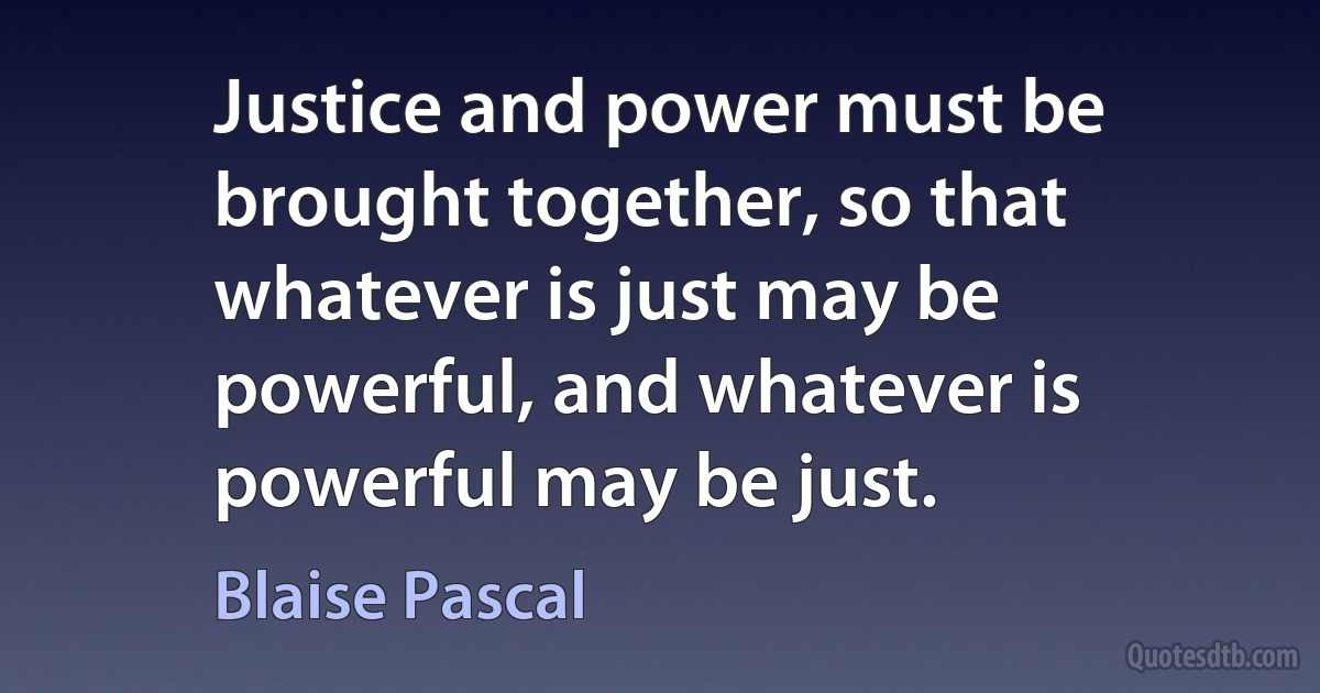 Justice and power must be brought together, so that whatever is just may be powerful, and whatever is powerful may be just. (Blaise Pascal)