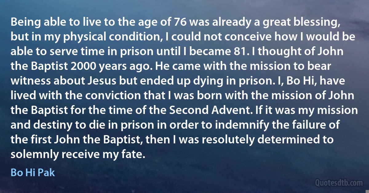 Being able to live to the age of 76 was already a great blessing, but in my physical condition, I could not conceive how I would be able to serve time in prison until I became 81. I thought of John the Baptist 2000 years ago. He came with the mission to bear witness about Jesus but ended up dying in prison. I, Bo Hi, have lived with the conviction that I was born with the mission of John the Baptist for the time of the Second Advent. If it was my mission and destiny to die in prison in order to indemnify the failure of the first John the Baptist, then I was resolutely determined to solemnly receive my fate. (Bo Hi Pak)