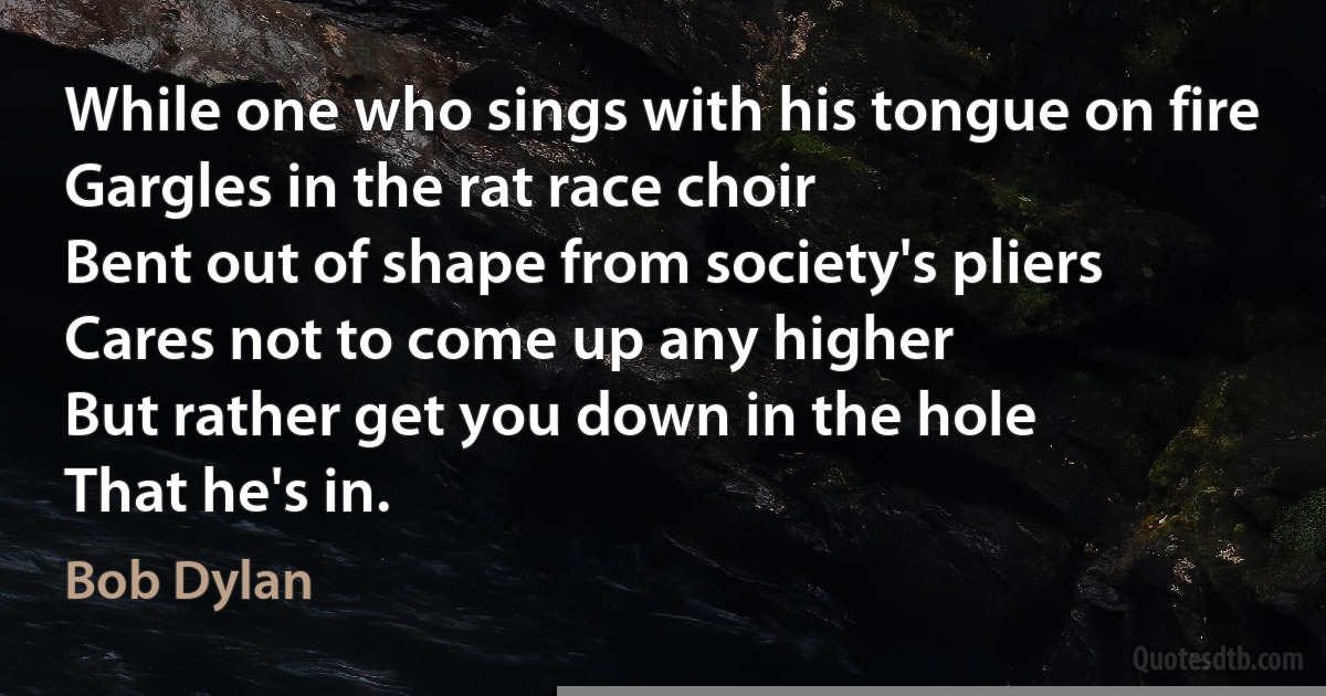 While one who sings with his tongue on fire
Gargles in the rat race choir
Bent out of shape from society's pliers
Cares not to come up any higher
But rather get you down in the hole
That he's in. (Bob Dylan)