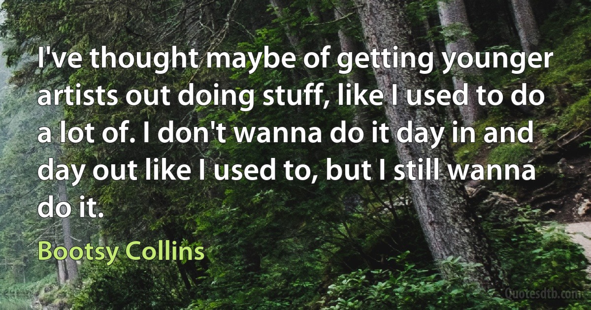 I've thought maybe of getting younger artists out doing stuff, like I used to do a lot of. I don't wanna do it day in and day out like I used to, but I still wanna do it. (Bootsy Collins)