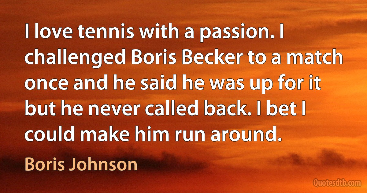 I love tennis with a passion. I challenged Boris Becker to a match once and he said he was up for it but he never called back. I bet I could make him run around. (Boris Johnson)