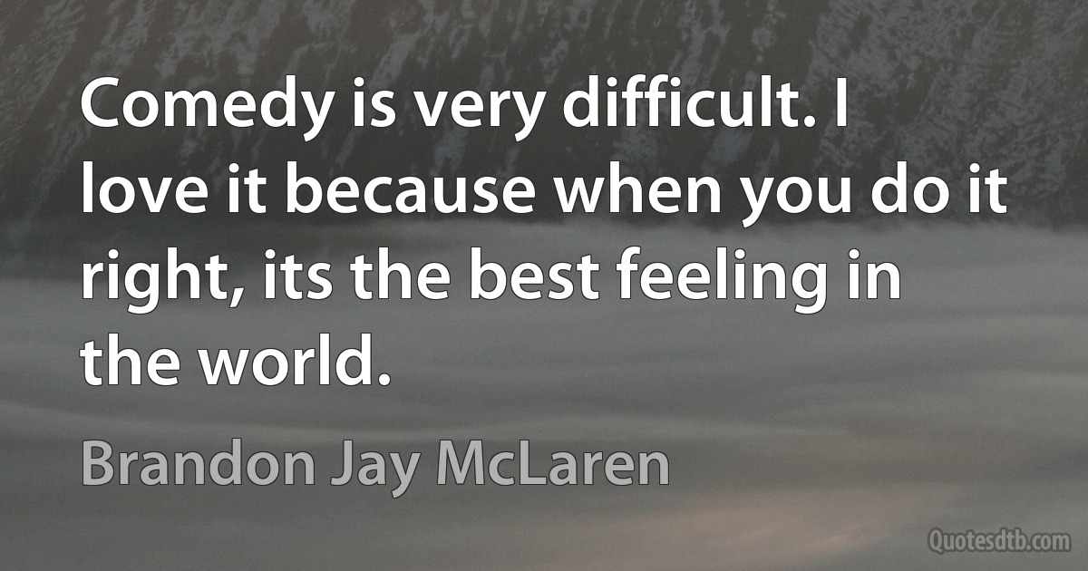 Comedy is very difficult. I love it because when you do it right, its the best feeling in the world. (Brandon Jay McLaren)