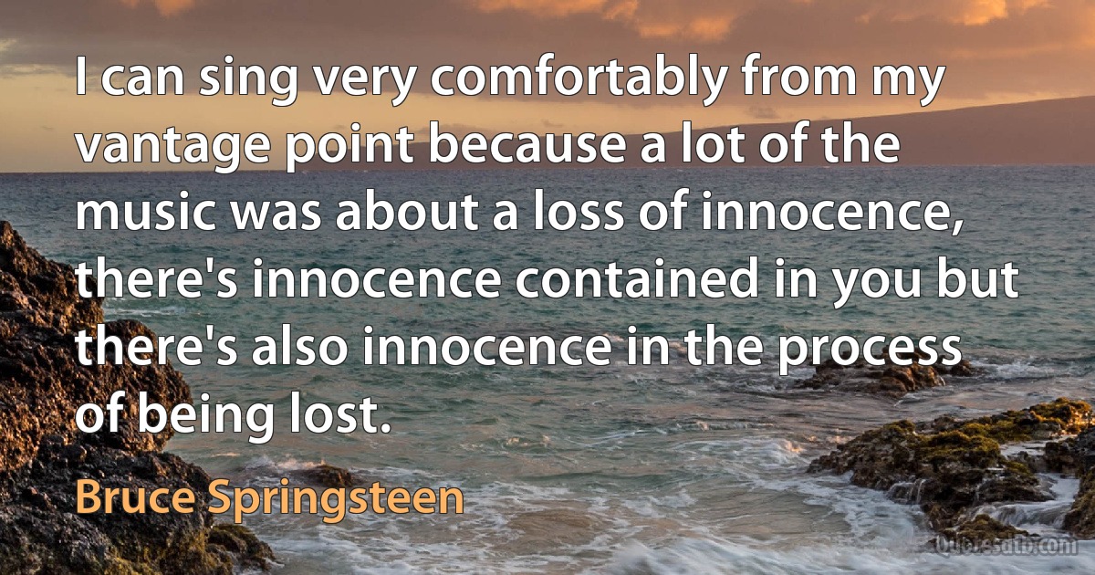 I can sing very comfortably from my vantage point because a lot of the music was about a loss of innocence, there's innocence contained in you but there's also innocence in the process of being lost. (Bruce Springsteen)