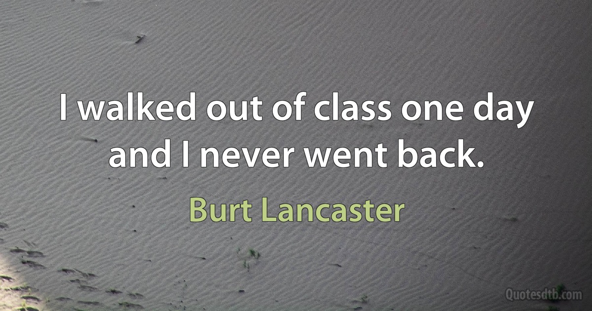 I walked out of class one day and I never went back. (Burt Lancaster)