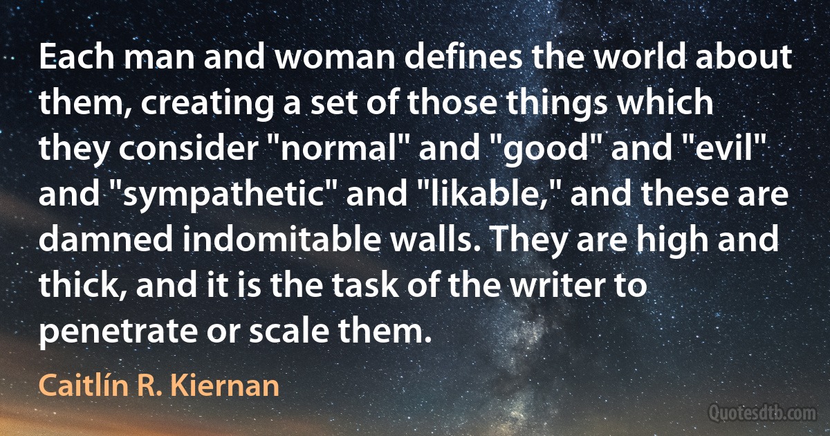 Each man and woman defines the world about them, creating a set of those things which they consider "normal" and "good" and "evil" and "sympathetic" and "likable," and these are damned indomitable walls. They are high and thick, and it is the task of the writer to penetrate or scale them. (Caitlín R. Kiernan)