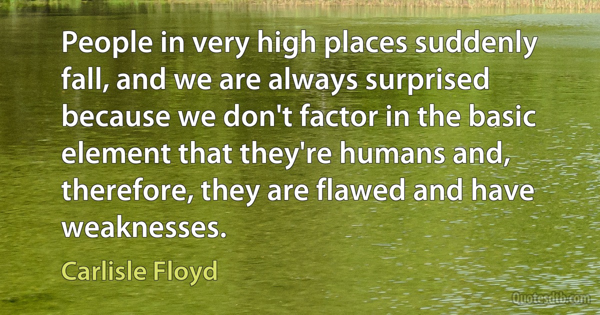 People in very high places suddenly fall, and we are always surprised because we don't factor in the basic element that they're humans and, therefore, they are flawed and have weaknesses. (Carlisle Floyd)