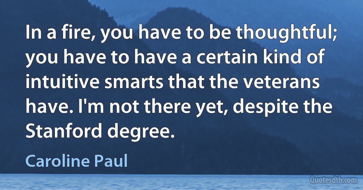 In a fire, you have to be thoughtful; you have to have a certain kind of intuitive smarts that the veterans have. I'm not there yet, despite the Stanford degree. (Caroline Paul)