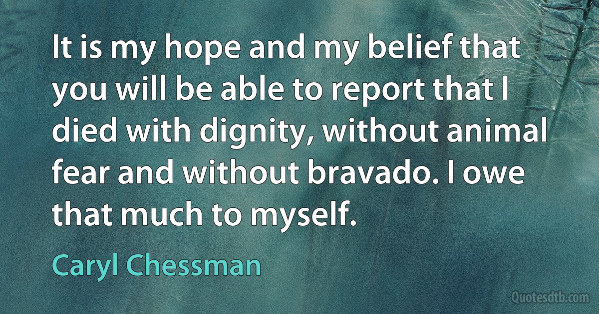 It is my hope and my belief that you will be able to report that I died with dignity, without animal fear and without bravado. I owe that much to myself. (Caryl Chessman)