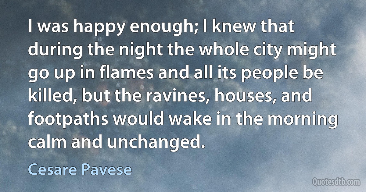 I was happy enough; I knew that during the night the whole city might go up in flames and all its people be killed, but the ravines, houses, and footpaths would wake in the morning calm and unchanged. (Cesare Pavese)