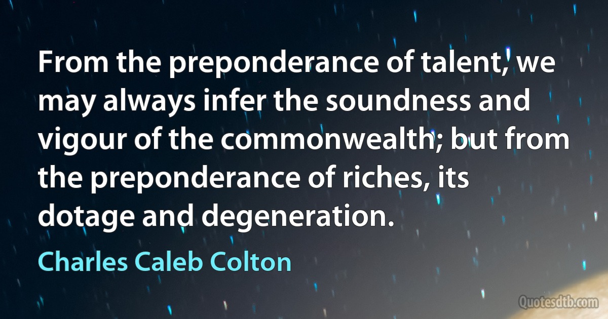 From the preponderance of talent, we may always infer the soundness and vigour of the commonwealth; but from the preponderance of riches, its dotage and degeneration. (Charles Caleb Colton)