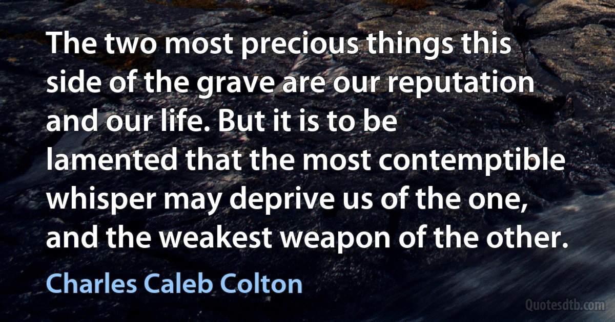 The two most precious things this side of the grave are our reputation and our life. But it is to be lamented that the most contemptible whisper may deprive us of the one, and the weakest weapon of the other. (Charles Caleb Colton)